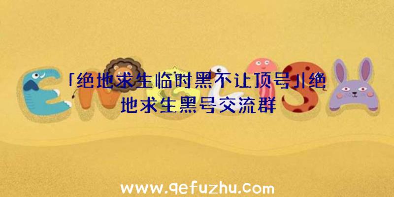 「绝地求生临时黑不让顶号」|绝地求生黑号交流群